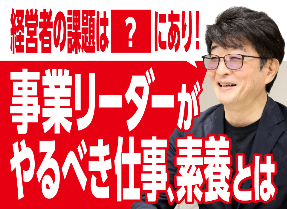 経営者の課題は○○にあり！事業リーダーがやるべき仕事、素養とは