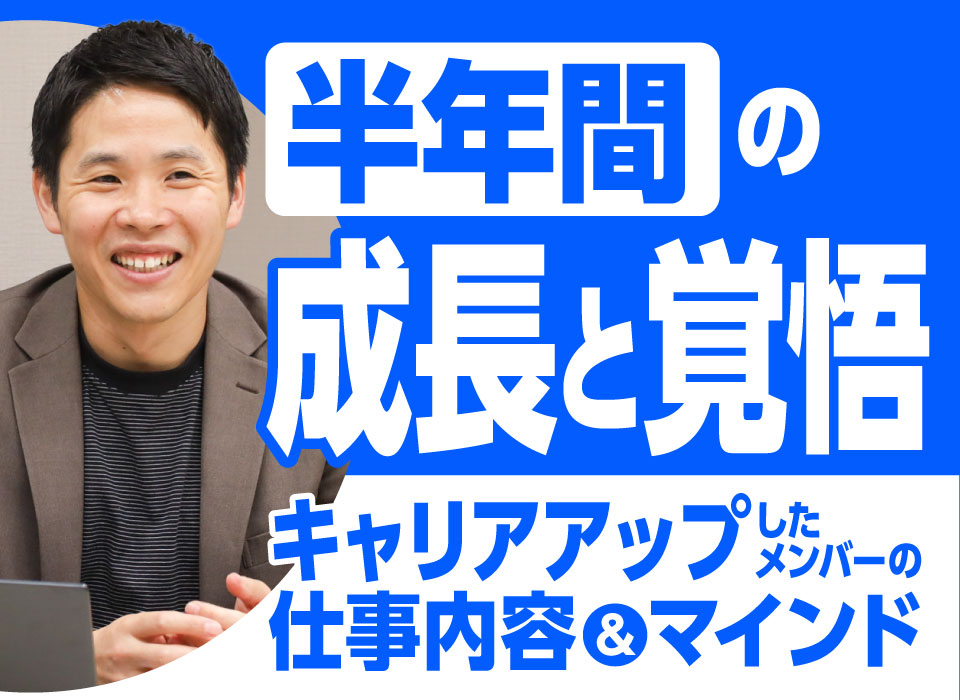 半年間の成長と覚悟。キャリアアップしたメンバーの仕事内容＆マインド